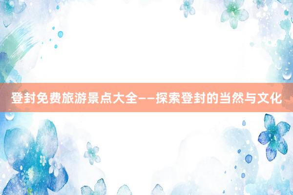 登封免费旅游景点大全——探索登封的当然与文化